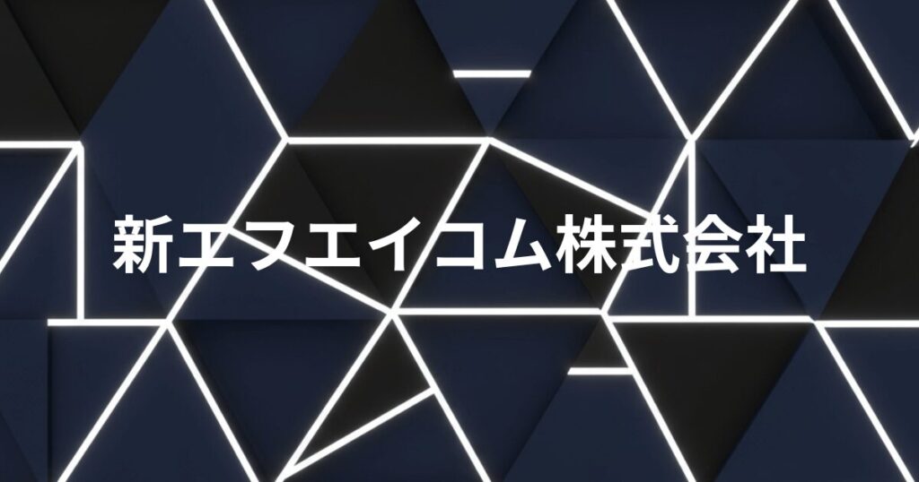 新エフエイコム株式会社のロゴイメージ。幾何学的なパターンの背景に白い文字で社名が表示されている。